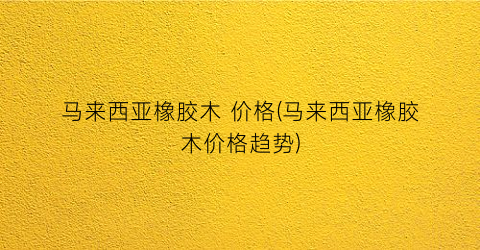 马来西亚橡胶木 价格(马来西亚橡胶木价格趋势)